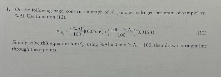 1. On the following page, construct a graph of n'H, (moles hydrogen per gram of sample) vs.
% Al. Use Equation (12):
(100-%A¹(0.0153)
(A)(0.0556)+(
H₂
Simply solve this equation for n'H, using % Al = 0 and % Al = 100, then draw a straight line
through these points.
n H₂
=
%
(12)