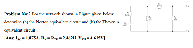 Problem No:2 For the network shown in Figure given below,
0.50
40
determine (a) the Norton equivalent circuit and (b) the Thevenin
E,
15V
equivalent circuit .
[Ans: Isc=1.875A, Ry= RTH=2.4620, VTH=4.615V]
