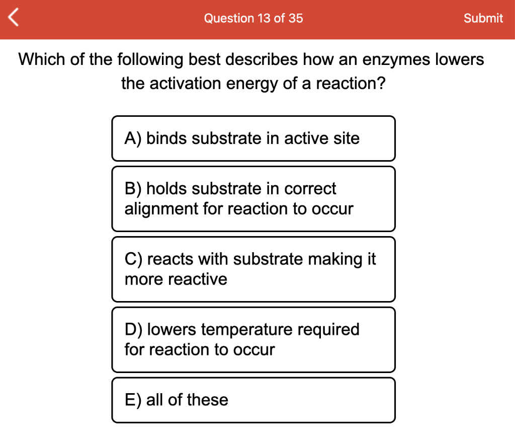 Question 13 of 35
Submit
Which of the following best describes how an enzymes lowers
the activation energy of a reaction?
A) binds substrate in active site
B) holds substrate in correct
alignment for reaction to occur
C) reacts with substrate making it
more reactive
D) lowers temperature required
for reaction to occur
E) all of these
