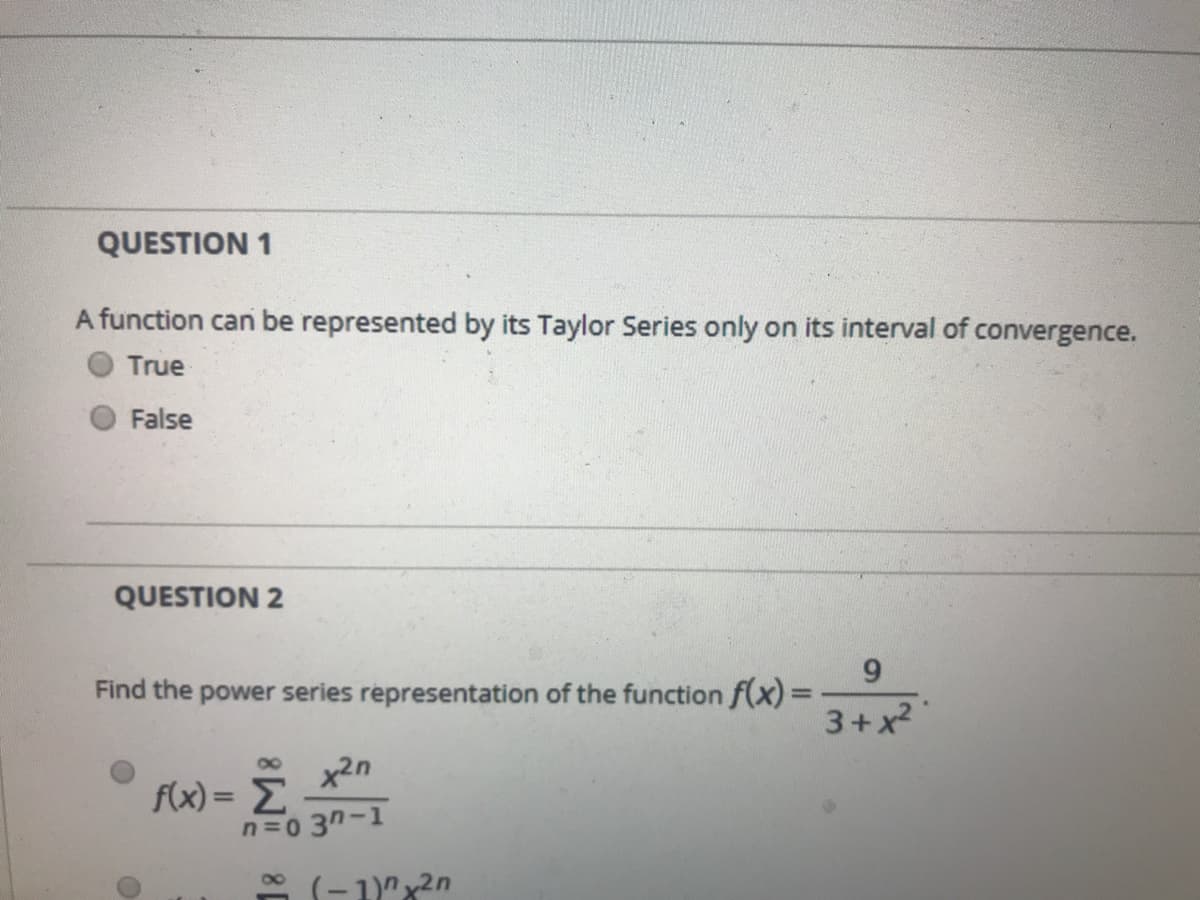 QUESTION 1
A function can be represented by its Taylor Series only on its interval of convergence.
True
False
QUESTION 2
6.
Find the power series representation of the function f(x)3=
3+x
x2n
f(x) = E
n=0 3n-1
* (-1)"x2n
