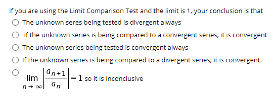 If you are using the Limit Comparison Test and the limit is 1, your conclusion is that
O The unknown seres being tested is divergent always
if the unknown series is being compared to a convergent series, it is convergent
O The unknown series being tested is convergent always
O If the unknown series is being compared to a divergent series, it is convergent.
an+1
=1 so it is Inconclusive
an
lim
