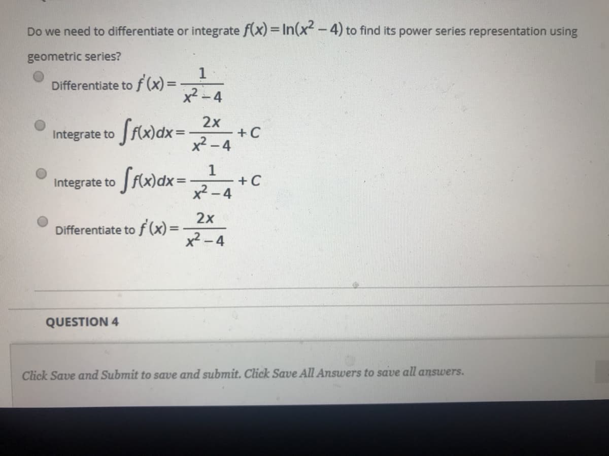 Do we need to differentiate or integrate f(x) = In(x -4) to find its power series representation using
geometric series?
1
Differentiate tof(x)%3D
%3D
x2 -4
Srwax =
2х
Integrate to
+C
x2 -4
1
+ C
x-4
Integrate to
2x
Differentiate to f (x)=
x - 4
QUESTION 4
Click Save and Submit to save and submit. Click Save All Answers to save all answers.
