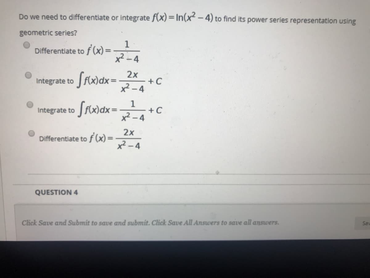 Do we need to differentiate or integrate f(x) = In(x² – 4) to find its power series representation using
geometric series?
1
Differentiate to f (x) =
x2 - 4
|
Srwdx=
2x
+ C
x² - 4
Integrate to
Srwax =
1
+C
- 4
Integrate to
x2.
2x
Differentiate to f (x)=
x² - 4
QUESTION 4
Click Save and Submit to save and submit. Click Save All Answers to save all answers.
Sav
