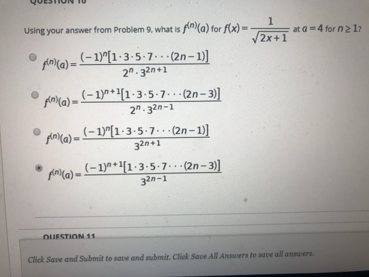 1
at a = 4 for n 2 1?
Using your answer from Problem 9, what is f(a) for f(x) =
V2x+1
(-1)"[1·3.5-7.. (2n-1)]
2n. 32n+1
An)(a) =
(- 1)7+1[1·3.5.7. (2n- 3)]
fin)(a) =
2n.32n-1
(-1)"[1·3-5-7. (2n– 1)]
Ain)(a) =
32n+1
(-1)7+[1·3.5.7.(2n-3)]
fn)(a) = (- 1)^*'[1-3-5-7..·(2n– 3)]
32n-1
QUESTION 11
Click Save and Submit to save and submit. Click Save All Answers to save all answers.
