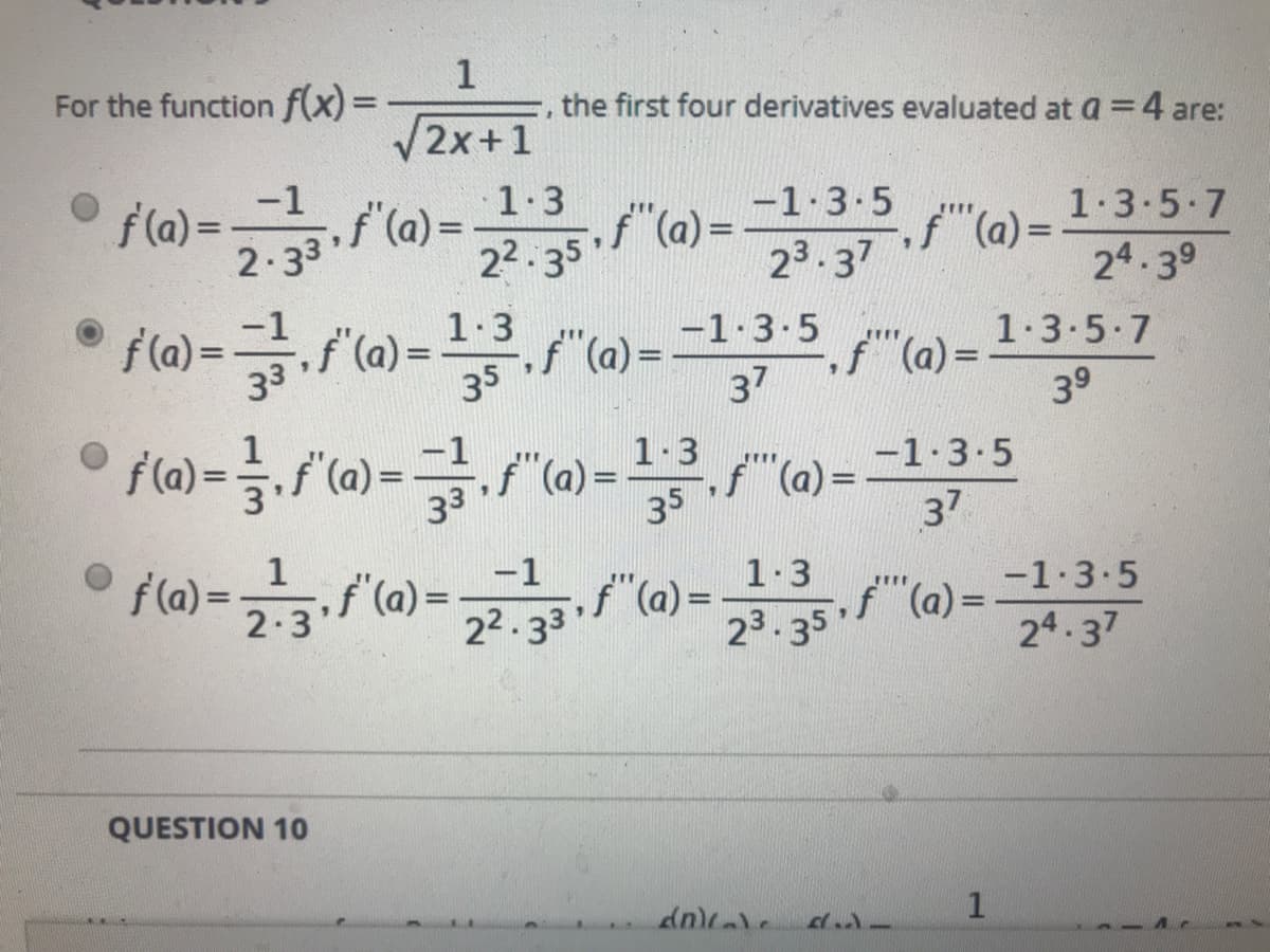 For the function f(x) =
the first four derivatives evaluated at a = 4 are:
/2x+1
-1
f(a) =
2.33
f (a) =
1.3
f"(a) =
22. 35
-1.3.5
1.3-5.7
f"(a)=
23.37
24.39
1.3
f(a) =f (a) = 3 "(1) = =1-3-5
1.3.5.7
f"(a) =
37
f"(a) =
39
35
3.f (a) =f"(a) = 3. "0)= -1-3-5
37
1.3
35
1
f(a)-
2.3
-1
1.3
-1.3.5
(a)
23.35f (a) =
22.33
24.37
QUESTION 10
