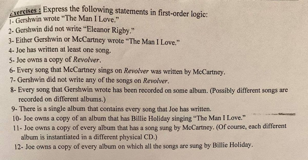 Exercises : Express the following statements in first-order logic:
1- Gershwin wrote "The Man I Love."
2- Gershwin did not write "Eleanor Rigby."
3- Either Gershwin or McCartney wrote "The Man I Love."
4- Joe has written at least one song.
5- Joe owns a copy of Revolver.
6- Every song that McCartney sings on Revolver was written by McCartney.
7- Gershwin did not write any of the songs on Revolver.
8- Every song that Gershwin wrote has been recorded on some album. (Possibly different songs are
recorded on different albums.)
9- There is a single album that contains every song that Joe has written.
10- Joe owns a copy of an album that has Billie Holiday singing "The Man I Love."
11- Joe owns a copy of every album that has a song sung by McCartney. (Of course, each different
album is instantiated in a different physical CD.)
12- Joe owns a copy of every album on which all the songs are sung by Billie Holiday.
