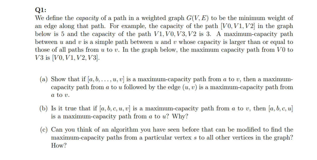Q1:
We define the capacity of a path in a weighted graph G(V, E) to be the minimum weight of
an edge along that path. For example, the capacity of the path [V0, V1, V2] in the graph
below is 5 and the capacity of the path V1, V0, V3, V2 is 3. A maximum-capacity path
between u and v is a simple path between u and v whose capacity is larger than or equal to
those of all paths from u to v. In the graph below, the maximum capacity path from V0 to
V3 is [V0, V1, V2, V3].
(a) Show that if [a, b, ... , u, v] is a maximum-capacity path from a to v, then a maximum-
capacity path from a to u followed by the edge (u, v) is a maximum-capacity path from
a to v.
(b) Is it true that if [a, b, c, u, v] is a maximum-capacity path from a to v, then [a, b, c, u]
is a maximum-capacity path from a to u? Why?
(c) Can you think of an algorithm you have seen before that can be modified to find the
maximum-capacity paths from a particular vertex s to all other vertices in the graph?
How?
