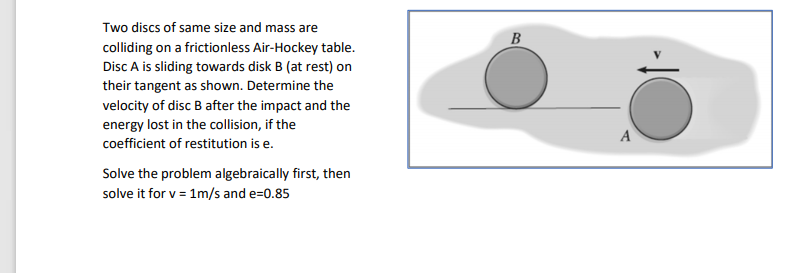 Two discs of same size and mass are
B
colliding on a frictionless Air-Hockey table.
Disc A is sliding towards disk B (at rest) on
their tangent as shown. Determine the
velocity of disc B after the impact and the
energy lost in the collision, if the
A
coefficient of restitution is e.
Solve the problem algebraically first, then
solve it for v = 1m/s and e=0.85
