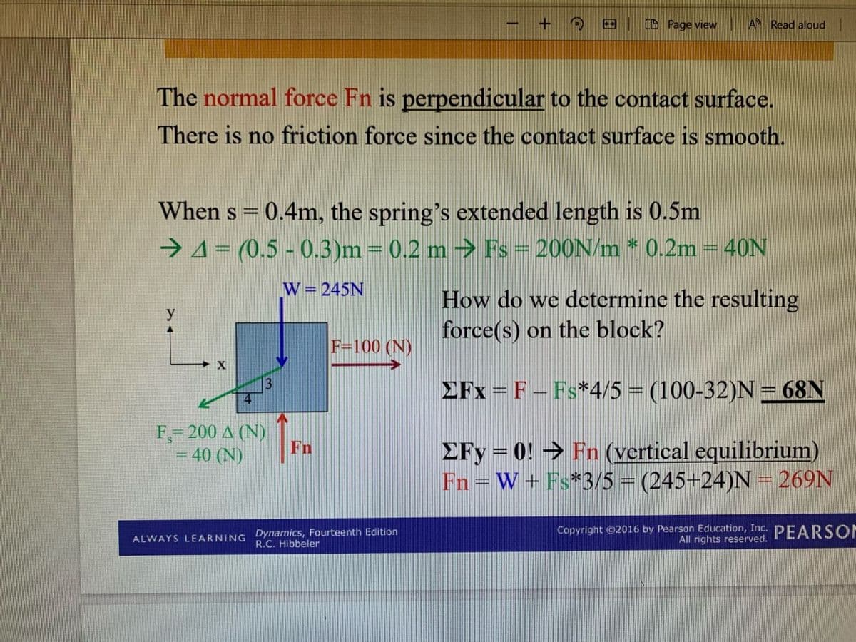 CD Page view
AN Read aloud
The normal force Fn is perpendicular to the contact surface.
There is no friction force since the contact surface is smooth.
When s = 0.4m, the spring's extended length is 0.5m
→4= (0,5 - 0.3)m = 0.2 m → Fs = 200N/m * 0.2m = 40N
W = 245N
How do we determine the resulting
force(s) on the block?
y
F=100 (N)
EFx = F – Fs*4/5 = (100-32)N= 68N
F- 200 A (N)
Fn
40 (N)
£Fy = 0! → Fn (vertical equilibrium)
Fn = W+ Fs*3/5 = (245+24)N = 269N
ALWAYS LEARNING Dynamics, Fourteenth Edition
R.C. Hibbeler
Copyright ©2016 by Pearson Education, Inc. PEARSON
All rights reserved.
