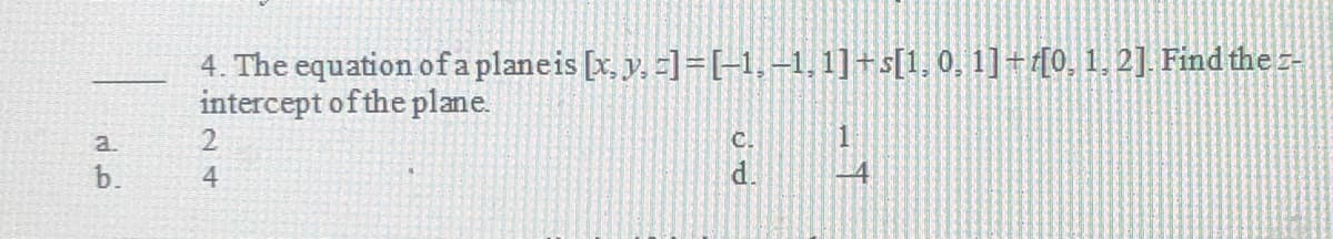 a.
4. The equation of a plane is [x, y, z]=[-1,-1,1]+s[1, 0, 1]+[0, 1, 2]. Find the z-
intercept of the plane.
C.
L
d.
24