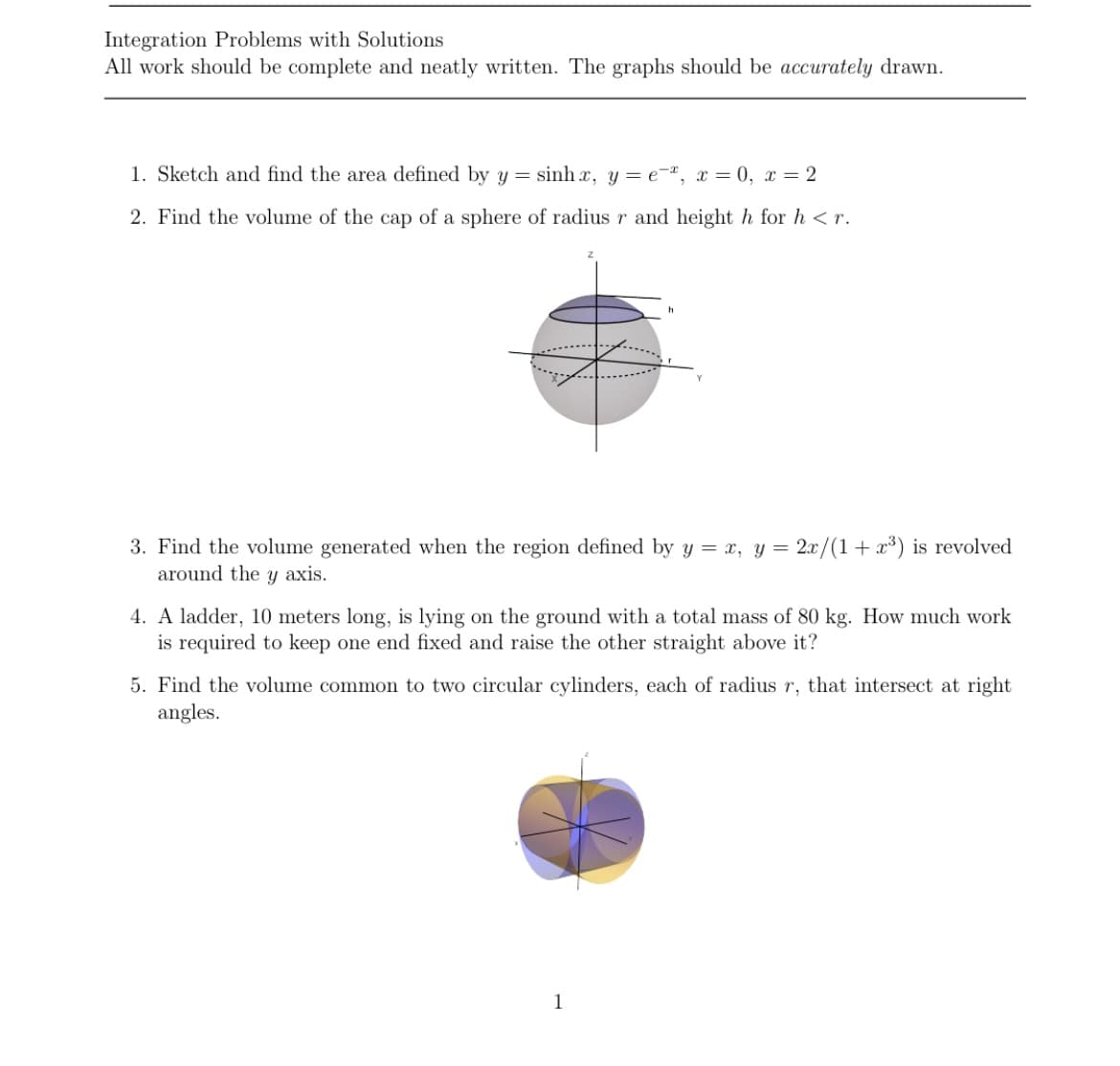 Integration Problems with Solutions
All work should be complete and neatly written. The graphs should be accurately drawn.
1. Sketch and find the area defined by y = sinh x, y = e¯ª, x = 0, x = 2
2. Find the volume of the cap of a sphere of radius r and height h for h <r.
3. Find the volume generated when the region defined by y = x, y = 2x/(1+ x³) is revolved
around the y axis.
4. A ladder, 10 meters long, is lying on the ground with a total mass of 80 kg. How much work
is required to keep one end fixed and raise the other straight above it?
5. Find the volume common to two circular cylinders, each of radius r, that intersect at right
angles.
1
