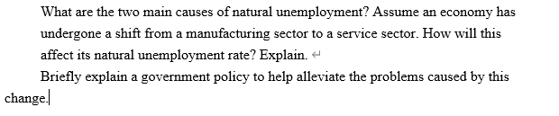 What are the two main causes of natural unemployment? Assume an economy has
undergone a shift from a manufacturing sector to a service sector. How will this
affect its natural unemployment rate? Explain. +
Briefly explain a government policy to help alleviate the problems caused by this
change.
