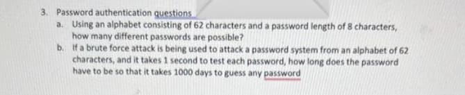3. Password authentication questions
a. Using an alphabet consisting of 62 characters and a password length of 8 characters,
how many different passwords are possible?
b.
If a brute force attack is being used to attack a password system from an alphabet of 62
characters, and it takes 1 second to test each password, how long does the password
have to be so that it takes 1000 days to guess any password