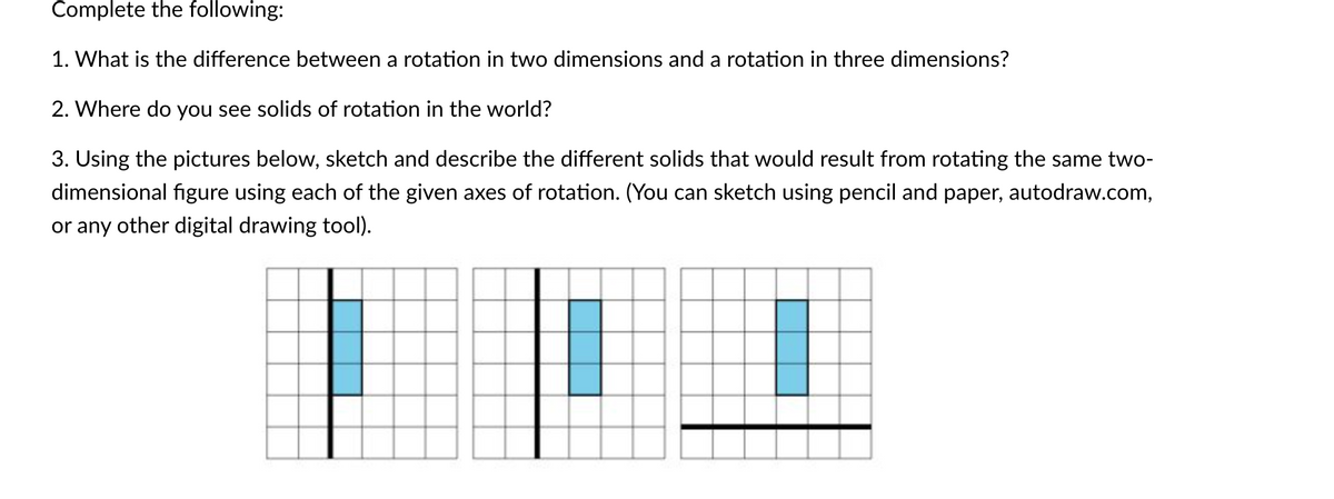 Complete the following:
1. What is the difference between a rotation in two dimensions and a rotation in three dimensions?
2. Where do you see solids of rotation in the world?
3. Using the pictures below, sketch and describe the different solids that would result from rotating the same two-
dimensional figure using each of the given axes of rotation. (You can sketch using pencil and paper, autodraw.com,
or any other digital drawing tool).
