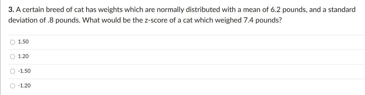 3. A certain breed of cat has weights which are normally distributed with a mean of 6.2 pounds, and a standard
deviation of .8 pounds. What would be the z-score of a cat which weighed 7.4 pounds?
1.50
1.20
-1.50
-1.20
