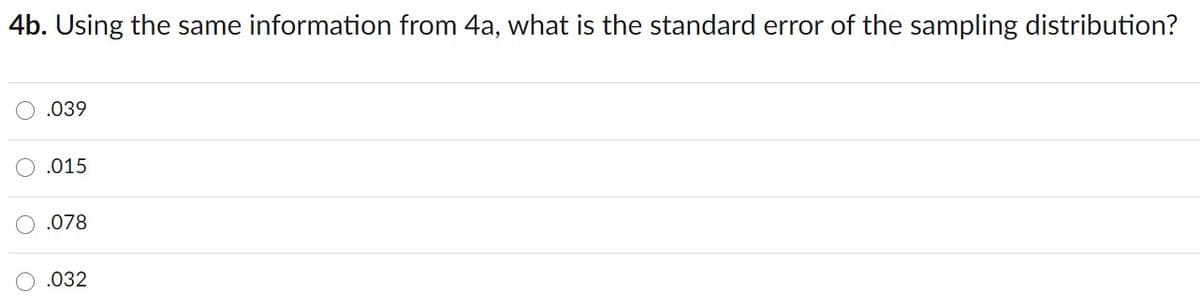 4b. Using the same information from 4a, what is the standard error of the sampling distribution?
.039
.015
.078
.032
