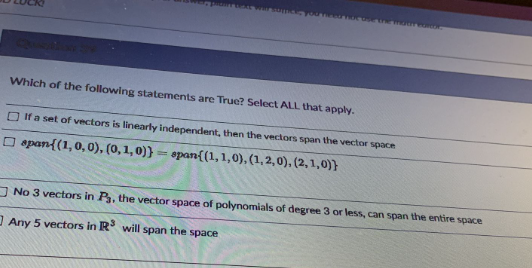 Which of the following statements are True? Select ALL that apply.
O If a set of vectors is linearly independent, then the vectors span the vector space
O span{(1,0, 0), (0,1, 0)} = span{(1,1,0), (1,2,0),(2,1,0)}
O No 3 vectors in P, the vector space of polynomials of degree 3 or less, can span the entire space
Any 5 vectors in R will span the space
