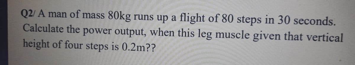 Q2/ A man of mass 80kg runs up a flight of 80 steps in 30 seconds.
Calculate the power output, when this leg muscle given that vertical
height of four steps is 0.2m??
