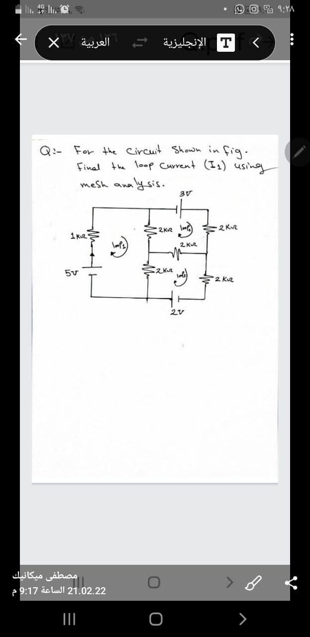 العربية
T الإنجليزية
Q:- For the Circuit Shown in fig.
Final the loop Current (I1) using
waly sis.
mesh ana
3V
2KR loo
1 kuR
2 KR
2Kr
2 Kuz
مصطفی میكانيك
e 9:17 äc lull 21.02.22
