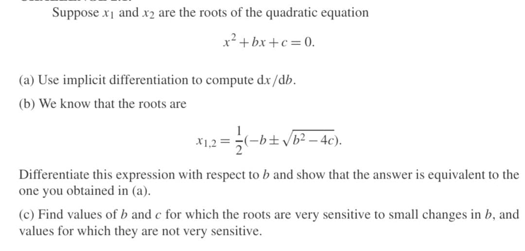 Suppose x₁ and x2 are the roots of the quadratic equation
x²+bx+c = 0.
(a) Use implicit differentiation to compute dx/db.
(b) We know that the roots are
X1,2 =
1
-b± √b²-4c).
Differentiate this expression with respect to b and show that the answer is equivalent to the
one you obtained in (a).
(c) Find values of b and c for which the roots are very sensitive to small changes in b, and
values for which they are not very sensitive.