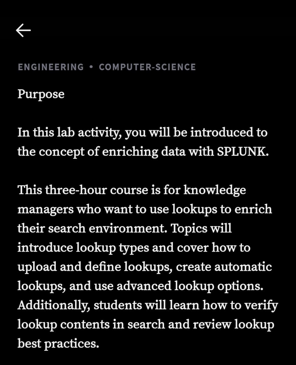 K
ENGINEERING COMPUTER-SCIENCE
Purpose
In this lab activity, you will be introduced to
the concept of enriching data with SPLUNK.
This three-hour course is for knowledge
managers who want to use lookups to enrich
their search environment. Topics will
introduce lookup types and cover how to
upload and define lookups, create automatic
lookups, and use advanced lookup options.
Additionally, students will learn how to verify
lookup contents in search and review lookup
best practices.
