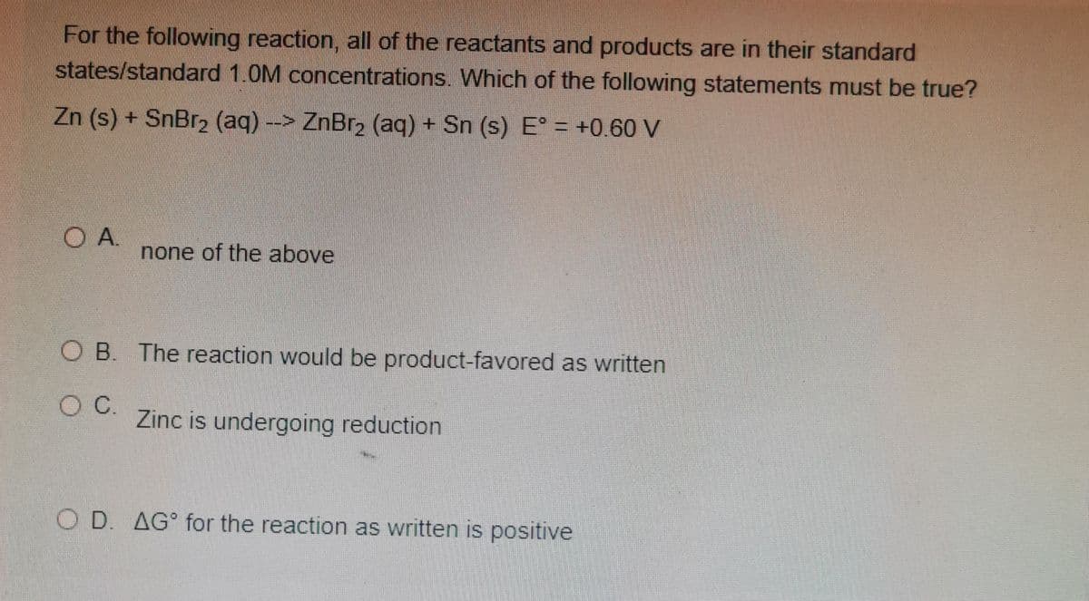 For the following reaction, all of the reactants and products are in their standard
states/standard 1.0M concentrations. Which of the following statements must be true?
Zn (s) + SnBr2 (aq) -> ZnBr2 (aq) + Sn (s) E° = +0.60 V
O A.
none of the above
O B. The reaction would be product-favored as written
OC.
Zinc is undergoing reduction
O D. AG° for the reaction as written is positive
