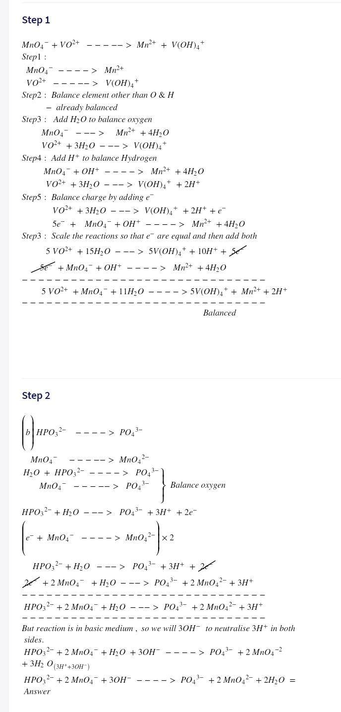 Step 1
MnO4- + VO2+
----- > Mn2+ + V(OH)A
Step1 :
Mn0,-
vo²+
- > Mn²+
-> V(OH)4+
Step2 : Balance element other than O & H
- already balanced
Step3 : Add H20 to balance oxygen
Mn04-
Mn+ + 4H2O
--->
Vo+ + 3H20 —--> V(OН),*
Step4 : Add H+ to balance Hydrogen
MnO4- + OH+ - ---> Mn2+ + 4H,0
VO+ + 3H,0 —--> V(OН)4* + 2H*
Step5 : Balance charge by adding e
vo²+ + 3H20 - -- > V(OH)4+ + 2H+ + e-
5e + MnO4¯ + OH+ - ---> Mn2+ + 4H20
Step3 : Scale the reactions so that e are equal and then add both
5 VO²+ + 15H½0
-- > 5V(OH)a+ + 10H+ +
sE + MnO4- + OH+
Mn2+ + 4H2O
---- >
5 VO2+ + Mn04¯ + 11H20
> 5V(OH),+ + Mn²+ + 2H+
Balanced
Step 2
HPO,?-
----> PO,-
MnO,2-
--> PO,3-
MnO4-
H20 + HPO32-
MnO4-
----- > PO,3-
Balance oxygen
НРОЗ- + H20о —--> РОд3- + ЗН+ + 2е-
е + MnO"
---- > MnO.- x 2
НРО,- + Н,о —--> РО,3- + ЗН+ + 2
+ 2 MnO4- +H,0 – -- > PO43- +2 MnOq?- + 3H+
HPO3?- + 2 MnO4- + H2O – –- > PO43- + 2 Mn042- + 3H*
But reaction is in basic medium, so we will 3OH- to neutralise 3H+ in both
sides.
HPO32- + 2 MnO4- + H20 + 30H¯ ---- > PO43- + 2 Mn04-2
+ 3H2 O (3H*+30H¯)
НРО,2- + 2 МnОд + 3ОН-
----> PO43- +2 Mn04²- + 2H20 =
Answer
