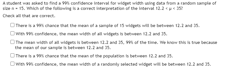 A student was asked to find a 99% confidence interval for widget width using data from a random sample of
size n = 15. Which of the following is a correct interpretation of the interval 12.2 < µ < 35?
Check all that are correct.
OThere is a 99% chance that the mean of a sample of 15 widgets will be between 12.2 and 35.
OWith 99% confidence, the mean width of all widgets is between 12.2 and 35.
O The mean width of all widgets is between 12.2 and 35, 99% of the time. We know this is true because
the mean of our sample is between 12.2 and 35.
OThere is a 99% chance that the mean of the population is between 12.2 and 35.
O With 99% confidence, the mean width of a randomly selected widget will be between 12.2 and 35.
