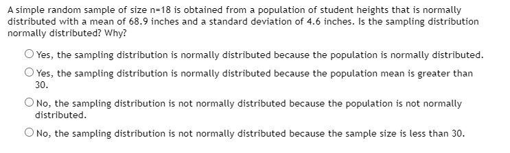 A simple random sample of size n=18 is obtained from a population of student heights that is normally
distributed with a mean of 68.9 inches and a standard deviation of 4.6 inches. Is the sampling distribution
normally distributed? Why?
O Yes, the sampling distribution is normally distributed because the population is normally distributed.
O Yes, the sampling distribution is normally distributed because the population mean is greater than
30.
O No, the sampling distribution is not normally distributed because the population is not normally
distributed.
O No, the sampling distribution is not normally distributed because the sample size is less than 30.

