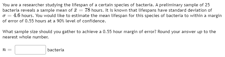 You are a researcher studying the lifespan of a certain species of bacteria. A preliminary sample of 25
bacteria reveals a sample mean of ī = 78 hours. It is known that lifespans have standard deviation of
o = 4.6 hours. You would like to estimate the mean lifespan for this species of bacteria to within a margin
of error of 0.55 hours at a 90% level of confidence.
What sample size should you gather to achieve a 0.55 hour margin of error? Round your answer up to the
nearest whole number.
bacteria
