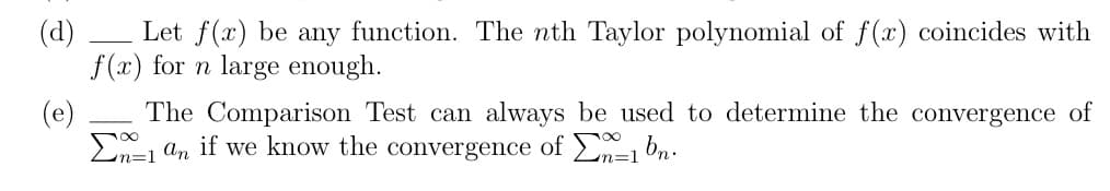 (d)
Let f(x) be any function. The nth Taylor polynomial of f(x) coincides with
f(x) for n large enough.
(e)
The Comparison Test can always be used to determine the convergence of
Σ^=1 an if we know the convergence of En=1bn.