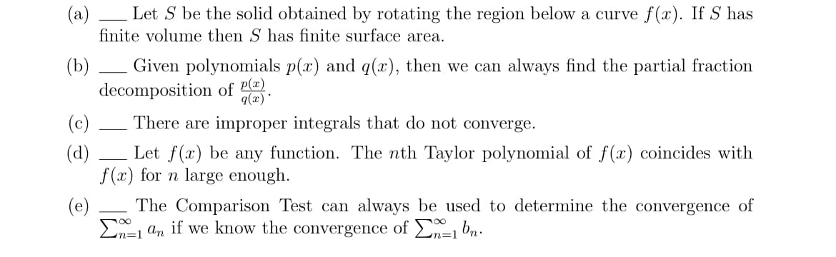 (b)
Let S be the solid obtained by rotating the region below a curve f(x). If S has
finite volume then S has finite surface area.
Given polynomials p(x) and q(x), then we can always find the partial fraction
decomposition of P(x).
q(x)*
There are improper integrals that do not converge.
(c)
(d)
Let f(x) be any function. The nth Taylor polynomial of f(x) coincides with
f(x) for n large enough.
(e)
The Comparison Test can always be used to determine the convergence of
1 an if we know the convergence of 1 bn.