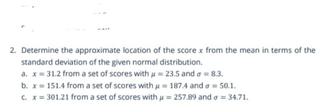 2. Determine the approximate location of the score x from the mean in terms of the
standard deviation of the given normal distribution.
a. x = 31.2 from a set of scores with µ = 23.5 and a = 8.3.
b. x = 151.4 from a set of scores with u = 187.4 and a = 50.1.
c. x = 301.21 from a set of scores with µ = 257.89 and o = 34.71.
%3D
%3D
