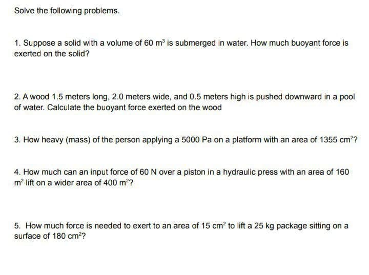 Solve the following problems.
1. Suppose a solid with a volume of 60 m³ is submerged in water. How much buoyant force is
exerted on the solid?
2. A wood 1.5 meters long, 2.0 meters wide, and 0.5 meters high is pushed downward in a pool
of water. Calculate the buoyant force exerted on the wood
3. How heavy (mass) of the person applying a 5000 Pa on a platform with an area of 1355 cm?
4. How much can an input force of 60 N over a piston in a hydraulic press with an area of 160
m² lift on a wider area of 400 m??
5. How much force is needed to exert to an area of 15 cm? to lift a 25 kg package sitting on a
surface of 180 cm??
