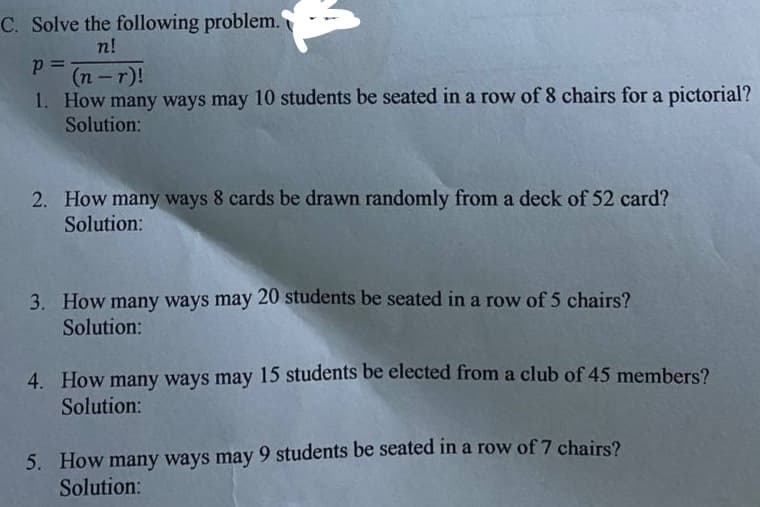 C. Solve the following problem.
n!
(n -r)!
1. How many ways may 10 students be seated in a row of 8 chairs for a pictorial?
Solution:
2. How many ways 8 cards be drawn randomly from a deck of 52 card?
Solution:
3. How many ways may 20 students be seated in a row of 5 chairs?
Solution:
4. How many ways may 15 students be elected from a club of 45 members?
Solution:
5. How many ways may 9 students be seated in a row of 7 chairs?
Solution:
