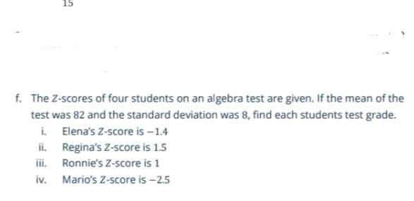 f. The Z-scores of four students on an algebra test are given. If the mean of the
test was 82 and the standard deviation was 8, find each students test grade.
i. Elena's Z-score is –1.4
ii. Regina's Z-score is 1.5
iii. Ronnie's Z-score is 1
iv.
Mario's Z-score is –2.5
