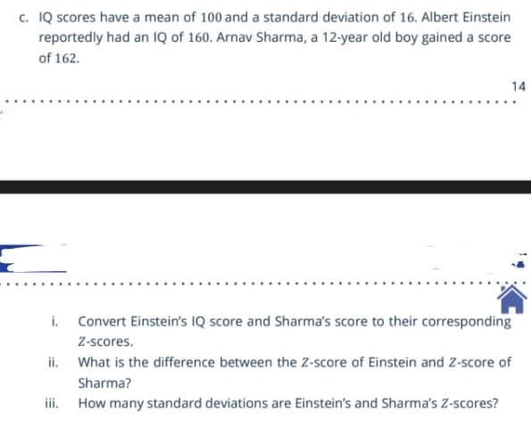c. IQ scores have a mean of 100 and a standard deviation of 16. Albert Einstein
reportedly had an Q of 160. Arnav Sharma, a 12-year old boy gained a score
of 162.
14
i. Convert Einstein's IQ score and Sharma's score to their corresponding
Z-scores.
ii. What is the difference between the Z-score of Einstein and Z-score of
Sharma?
iii.
How many standard deviations are Einstein's and Sharma's Z-scores?
