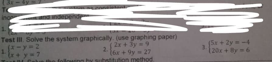 (3x-4y=
TO
tom as consistent
inco and independen
1.
Test III. Solve the system graphically. (use graphing paper)
1.*-y = 2
x+y = 7
D Foluo the following by substitution method.
2x +3y 9
2.
6x +9y = 27
(5x+2y -4
3.
120x+8y 6
%3D
