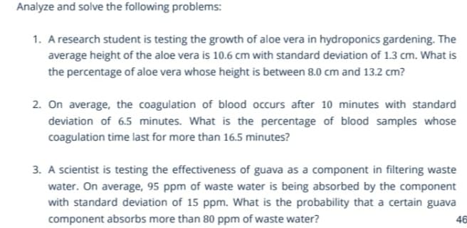 Analyze and solve the following problems:
1. A research student is testing the growth of aloe vera in hydroponics gardening. The
average height of the aloe vera is 10.6 cm with standard deviation of 1.3 cm. What is
the percentage of aloe vera whose height is between 8.0 cm and 13.2 cm?
2. On average, the coagulation of blood occurs after 10 minutes with standard
deviation of 6.5 minutes. What is the percentage of blood samples whose
coagulation time last for more than 16.5 minutes?
3. A scientist is testing the effectiveness of guava as a component in filtering waste
water. On average, 95 ppm of waste water is being absorbed by the component
with standard deviation of 15 ppm. What is the probability that a certain guava
component absorbs more than 80 ppm of waste water?
46
