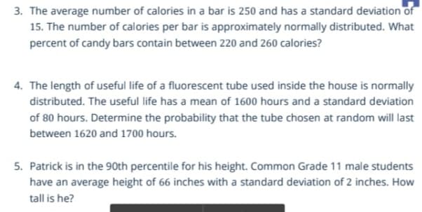 3. The average number of calories in a bar is 250 and has a standard deviation of
15. The number of calories per bar is approximately normally distributed. What
percent of candy bars contain between 220 and 260 calories?
4. The length of useful life of a fluorescent tube used inside the house is normally
distributed. The useful life has a mean of 1600 hours and a standard deviation
of 80 hours. Determine the probability that the tube chosen at random will last
between 1620 and 1700 hours.
5. Patrick is in the 90th percentile for his height. Common Grade 11 male students
have an average height of 66 inches with a standard deviation of 2 inches. How
tall is he?
