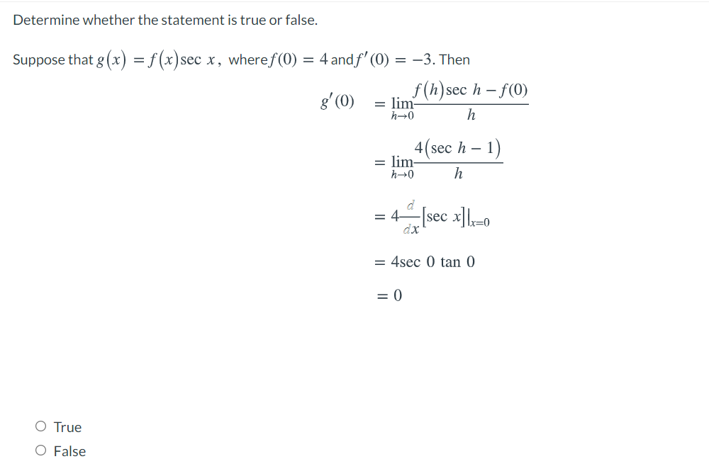 Determine whether the statement is true or false.
Suppose that g (x) = f (x)sec x, wheref(0) = 4 and f' (0) = –3. Then
g' (0)
f(h)sec h –.
lim
f(0)
h→0
h
1)
4(sec h –
= lim-
h→0
h
= 4-sec x|-0
dx
= 4sec 0 tan 0
= 0
O True
O False
