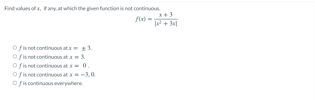 Find values of x, if any, at which the given function is not continuous.
x + 3
f(x) =
|x2 + 3x|
O f is not continuous at x = ±3.
O f is not continuous at x = 3.
O f is not continuous at x = 0.
O f is not continuous at x = -3, 0.
O f is continuous everywhere.
