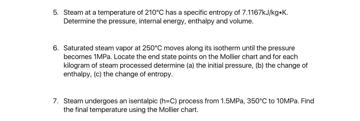 5. Steam at a temperature of 210°C has a specific entropy of 7.1167kJ/kg•K.
Determine the pressure, internal energy, enthalpy and volume.
6. Saturated steam vapor at 250°C moves along its isotherm until the pressure
becomes 1MPA. Locate the end state points on the Mollier chart and for each
kilogram of steam processed determine (a) the initial pressure, (b) the change of
enthalpy, (c) the change of entropy.
7. Steam undergoes an isentalpic (h=C) process from 1.5MPA, 350°C to 10MPa. Find
the final temperature using the Mollier chart.
