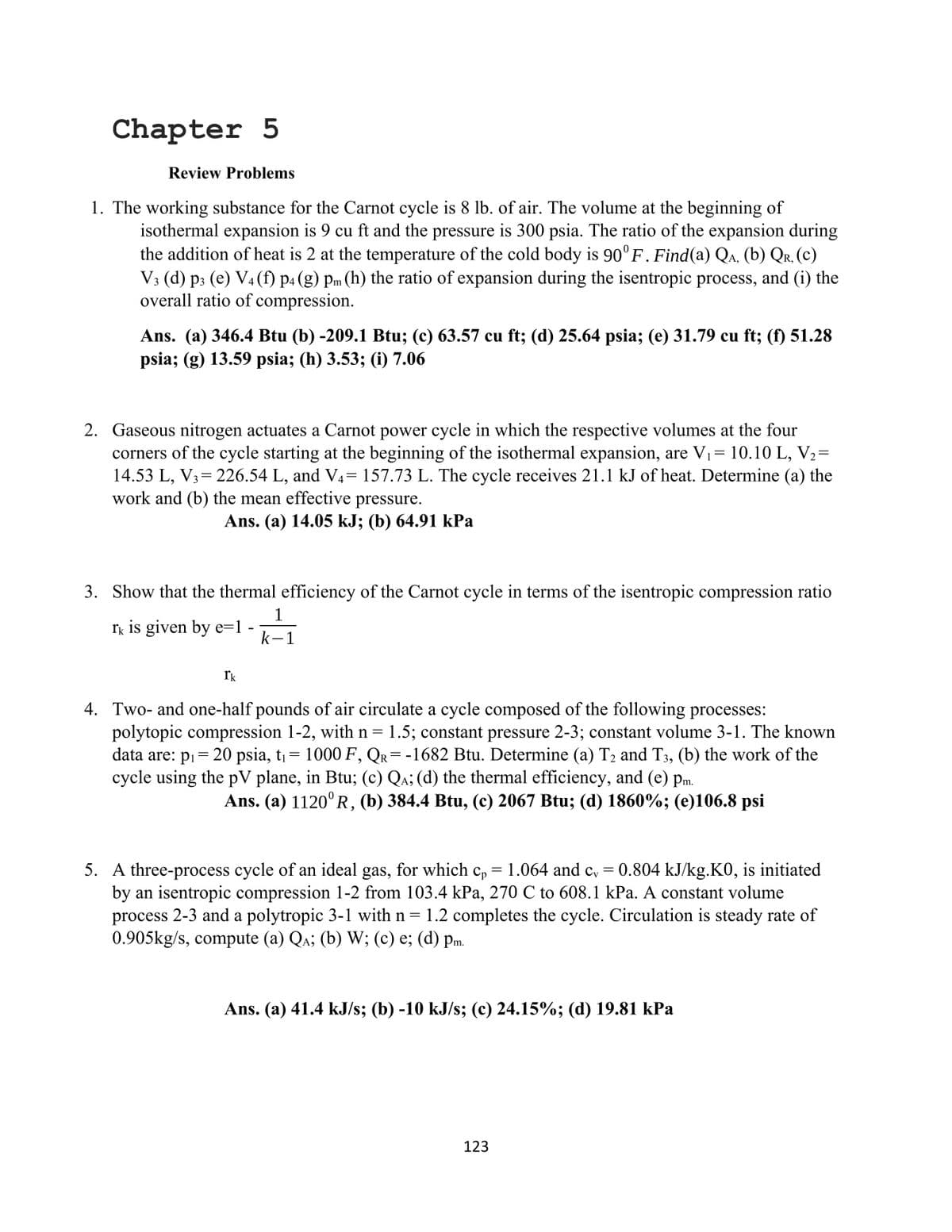 Chapter 5
Review Problems
1. The working substance for the Carnot cycle is 8 lb. of air. The volume at the beginning of
isothermal expansion is 9 cu ft and the pressure is 300 psia. The ratio of the expansion during
the addition of heat is 2 at the temperature of the cold body is 90° F. Find(a) Qa, (b) Qr, (c)
V3 (d) p3 (e) V4(f) p4 (g) Pm (h) the ratio of expansion during the isentropic process, and (i) the
overall ratio of compression.
Ans. (a) 346.4 Btu (b) -209.1 Btu; (c) 63.57 cu ft; (d) 25.64 psia; (e) 31.79 cu ft; (f) 51.28
psia; (g) 13.59 psia; (h) 3.53; (i) 7.06
2. Gaseous nitrogen actuates a Carnot power cycle in which the respective volumes at the four
corners of the cycle starting at the beginning of the isothermal expansion, are V1= 10.10 L, V2=
14.53 L, V3= 226.54 L, and V4= 157.73 L. The cycle receives 21.1 kJ of heat. Determine (a) the
work and (b) the mean effective pressure.
6,
Ans. (a) 14.05 kJ; (b) 64.91 КРа
3. Show that the thermal efficiency of the Carnot cycle in terms of the isentropic compression ratio
1
rk is given by e=1 -
k-1
Ik
4. Two- and one-half pounds of air circulate a cycle composed of the following processes:
polytopic compression 1-2, with n = 1.5; constant pressure 2-3; constant volume 3-1. The known
data are: pi= 20 psia, t= 1000 F , QR= -1682 Btu. Determine (a) T2 and T3, (b) the work of the
cycle using the pV plane, in Btu; (c) Qa; (d) the thermal efficiency, and (e) pm.
Ans. (a) 1120°R, (b) 384.4 Btu, (c) 2067 Btu; (d) 1860%; (e)106.8 psi
5. A three-process cycle of an ideal gas, for which cp
by an isentropic compression 1-2 from 103.4 kPa, 270 C to 608.1 kPa. A constant volume
process 2-3 and a polytropic 3-1 with n = 1.2 completes the cycle. Circulation is steady rate of
0.905kg/s, compute (a) Qa; (b) W; (c) e; (d) pm.
1.064 and c, = 0.804 kJ/kg.K0, is initiated
Ans. (a) 41.4 kJ/s; (b) -10 kJ/s; (c) 24.15%; (d) 19.81 kPa
123
