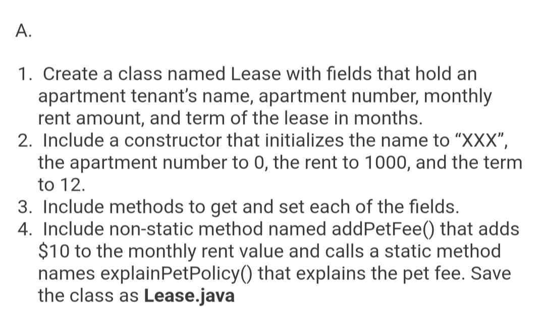 A.
1. Create a class named Lease with fields that hold an
apartment tenant's name, apartment number, monthly
rent amount, and term of the lease in months.
2. Include a constructor that initializes the name to "XXX",
the apartment number to 0, the rent to 1000, and the term
to 12.
3. Include methods to get and set each of the fields.
4. Include non-static method named addPetFee() that adds
$10 to the monthly rent value and calls a static method
names explainPetPolicy() that explains the pet fee. Save
the class as Lease.java
