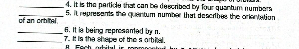 4. It is the particle that can be described by four quantum numbers
5. It represents the quantum number that describes the orientation
of an orbital.
6. It is being represented by n.
7. It is the shape of the s orbital.
8 Fach orhital is renresentod hu
