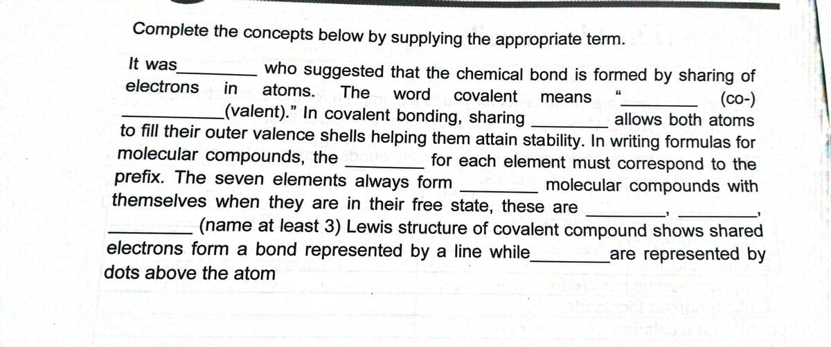Complete the concepts below by supplying the appropriate term.
It was
who suggested that the chemical bond is formed by sharing of
in
electrons
atoms.
The
word
covalent
(со-)
allows both atoms
means
(valent)." In covalent bonding, sharing
to fill their outer valence shells helping them attain stability. In writing formulas for
molecular compounds, the
prefix. The seven elements always form
themselves when they are in their free state, these are
for each element must correspond to the
molecular compounds with
(name at least 3) Lewis structure of covalent compound shows shared
electrons form a bond represented by a line while
are represented by
dots above the atom
