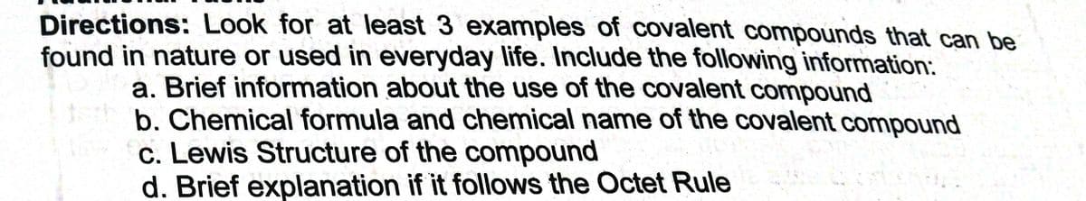 Directions: Look for at least 3 examples of covalent compounds that can be
found in nature or used in everyday life. Include the following information:
a. Brief information about the use of the covalent compound
b. Chemical formula and chemical name of the covalent compound
c. Lewis Structure of the compound
d. Brief explanation if it follows the Octet Rule
