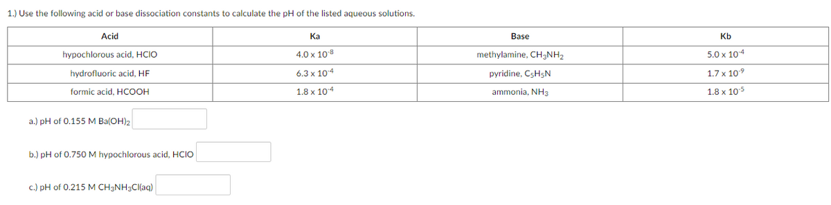 1.) Use the following acid or base dissociation constants to calculate the pH of the listed aqueous solutions.
Acid
Ка
Base
Kb
hypochlorous acid, HCIO
4.0 x 10 8
methylamine, CH3NH2
5.0 x 104
hydrofluoric acid, HF
6.3х 104
pyridine, CSH5N
1.7 x 109
formic acid, HCOOH
1.8 x 104
ammonia, NH3
1.8 x 105
a.) pH of 0.155 M Ba(OH)2
b.) pH of 0.750 M hypochlorous acid, HCIO
c.) pH of 0.215 M CH3NH3CI(aq)
