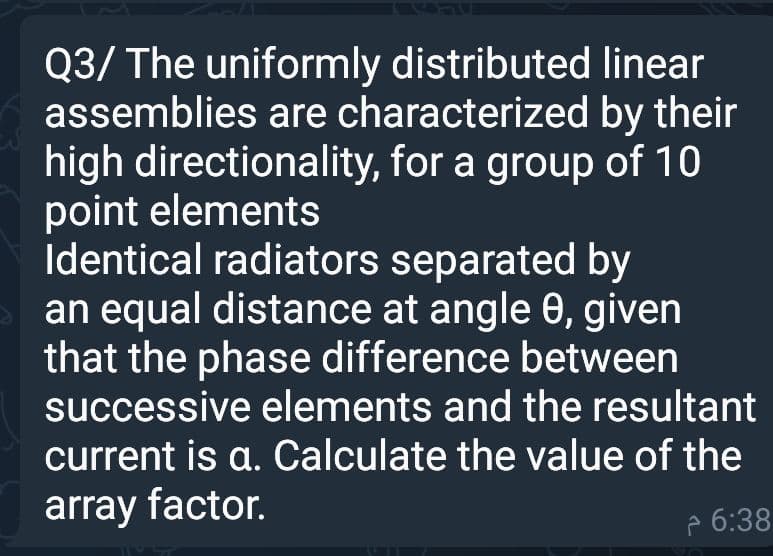Q3/ The uniformly distributed linear
assemblies are characterized by their
high directionality, for a group of 10
point elements
Identical radiators separated by
an equal distance at angle 0, given
that the phase difference between
successive elements and the resultant
current is a. Calculate the value of the
array factor.
p 6:38
